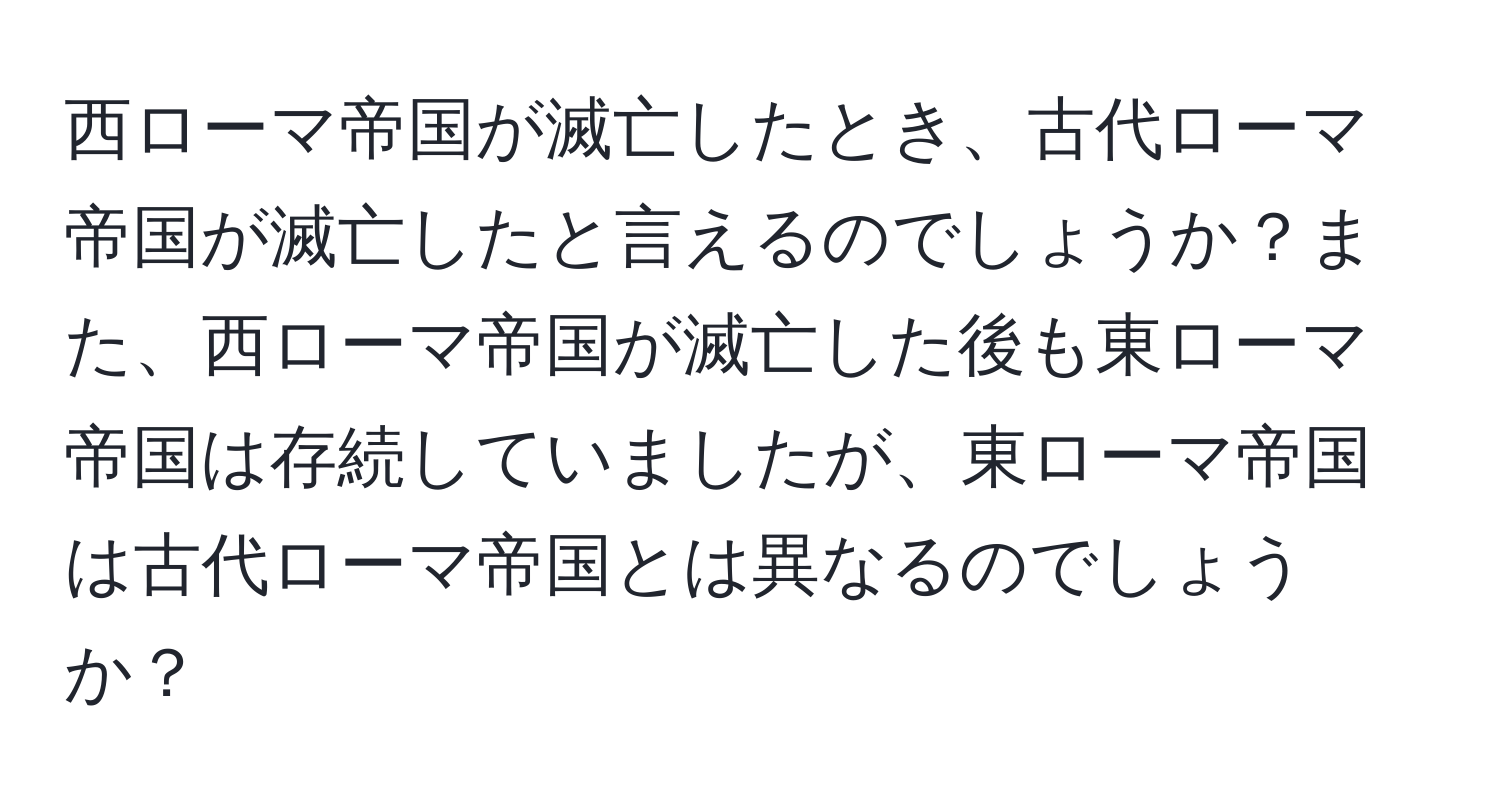 西ローマ帝国が滅亡したとき、古代ローマ帝国が滅亡したと言えるのでしょうか？また、西ローマ帝国が滅亡した後も東ローマ帝国は存続していましたが、東ローマ帝国は古代ローマ帝国とは異なるのでしょうか？