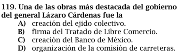 Una de las obras más destacada del gobierno
del general Lázaro Cárdenas fue la
A) creación del ejido colectivo.
B) firma del Tratado de Libre Comercio.
C) creación del Banco de México.
D) organización de la comisión de carreteras.