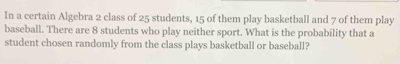 In a certain Algebra 2 class of 25 students, 15 of them play basketball and 7 of them play 
baseball. There are 8 students who play neither sport. What is the probability that a 
student chosen randomly from the class plays basketball or baseball?