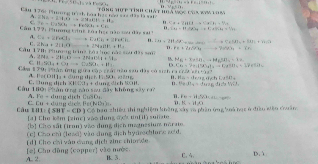 DAV Fe_2(% O_4)_2
(CH_4FO_3(SO_4) FeSO_4. i0
Tổng hợp tính chất hoá học của kim loại
Cầu 176: Phương trình hóa học nào sau đây là sai?
A. 2Na+2H_aOto 2NaOH+H_2
C. Fe+CuSO_4to FeSO_4+Cu
B. Ca+2HClto CaCl_2+H_2.
D . Cu+H_2SO_4to CuSO_4+H_2
Cầu 177: Phương trình hóa học nào sau đây sai?
A. Cu+2FeCl_3to CuCl_2+2FeCl_2. B. Cu+2H_2SO_4(asen6ng)to CuSO_4+SO_2+H_2O
C. 2Na+2H_2O to 2NaOH+H_2.
D. Fe+ZnSO_4to FeSO_4+Zn
Câu 178: Phương trình hóa học nào sau đây sai?
A. 2Na+2H_2Oto 2NaOH+H_2.
B. Mg+ZnSO_4to MgSO_4+Zn.
C. H_2SO_4+Cuto CuSO_4+H_2.
D. Cu+Fe_2(SO_4)_3to CuSO_4+2FeSO_4
Câu 179: Phần ứng giữa cặp chất nào sau đây có sinh ra chấ 1k6t ?
A. Fe(OH)_3+ dung dịch H_2SO_4 loàng, B. Na+c 1111 lịch CuSO_4
C. Dung dịch KHCO_3+ dung dịch KOH. D. Fe_3O_4+dung ị c HCI
Câu 180: Phần ứng nào sau đầy không xây ra?
A. Fe + dung dịch CuSO_4. B. Fe+H_2SO 80,ngu61
C. Cu + dung dịch 1° (NO_3)_3. D. K+H_2O.
Câu 181:  SBT-CD C6 bao nhiêu thí nghiệm không xảy ra phản ứng hoá học ở điều kiện chuẩn:
(a) Cho kẽm (zinc) vào dung dịch tin(II) sulfate.
(b) Cho sắt (iron) vào dung dịch magnesium nitrate.
(c) Cho chì (lead) vào dung dịch hydrochloric acid.
(d) Cho chì vào dung dịch zinc chloride.
(e) Cho đồng (copper) vào nước.
C. 4.
A. 2. B. 3. D.1