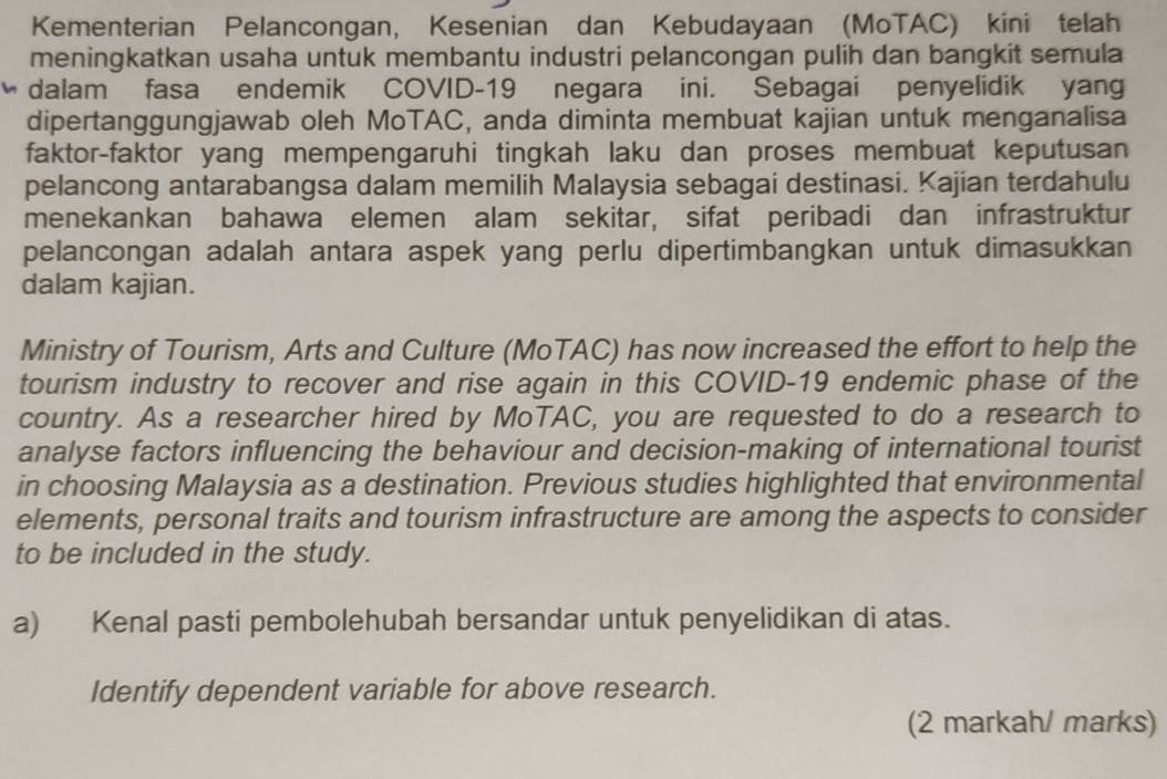 Kementerian Pelancongan, Kesenian dan Kebudayaan (MoTAC) kini telah 
meningkatkan usaha untuk membantu industri pelancongan pulih dan bangkit semula 
dalam fasa endemik COVID-19 negara ini. Sebagai penyelidik yang 
dipertanggungjawab oleh MoTAC, anda diminta membuat kajian untuk menganalisa 
faktor-faktor yang mempengaruhi tingkah laku dan proses membuat keputusan 
pelancong antarabangsa dalam memilih Malaysia sebagai destinasi. Kajian terdahulu 
menekankan bahawa elemen alam sekitar, sifat peribadi dan infrastruktur 
pelancongan adalah antara aspek yang perlu dipertimbangkan untuk dimasukkan 
dalam kajian. 
Ministry of Tourism, Arts and Culture (MoTAC) has now increased the effort to help the 
tourism industry to recover and rise again in this COVID-19 endemic phase of the 
country. As a researcher hired by MoTAC, you are requested to do a research to 
analyse factors influencing the behaviour and decision-making of international tourist 
in choosing Malaysia as a destination. Previous studies highlighted that environmental 
elements, personal traits and tourism infrastructure are among the aspects to consider 
to be included in the study. 
a) Kenal pasti pembolehubah bersandar untuk penyelidikan di atas. 
Identify dependent variable for above research. 
(2 markah/ marks)