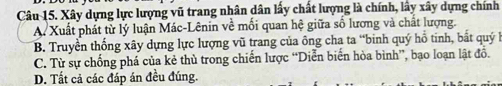 Xây dựng lực lượng vũ trang nhân dân lấy chất lượng là chính, lây xây dựng chính
A. Xuất phát từ lý luận Mác-Lênin về mối quan hệ giữa số lương và chất lượng.
B. Truyền thống xây dựng lực lượng vũ trang của ông cha ta “binh quý hồ tinh, bắt quý h
C. Từ sự chống phá của kẻ thủ trong chiến lược “Diễn biển hòa bình”, bạo loạn lật đồ.
D. Tất cả các đáp án đều đúng.