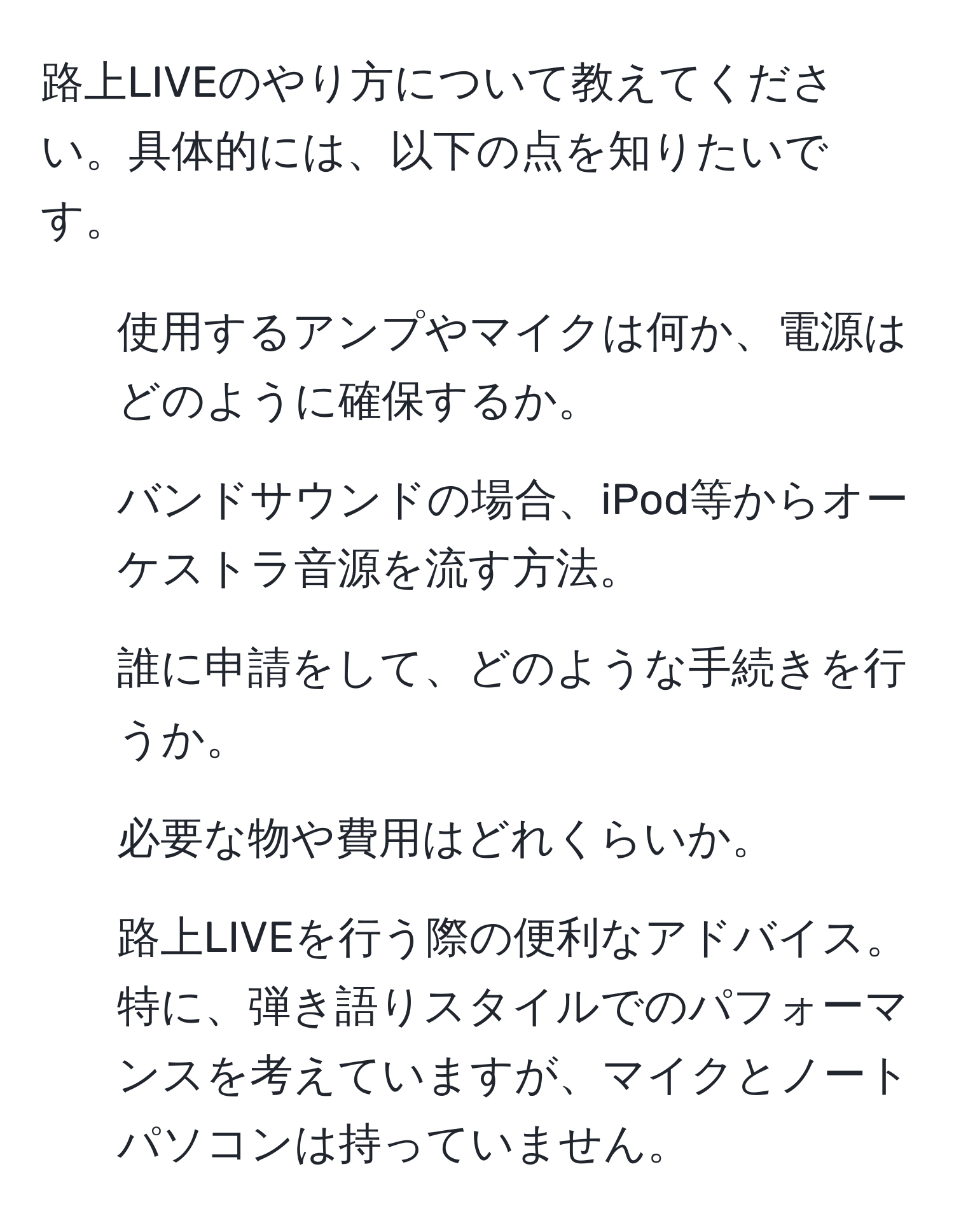 路上LIVEのやり方について教えてください。具体的には、以下の点を知りたいです。
- 使用するアンプやマイクは何か、電源はどのように確保するか。
- バンドサウンドの場合、iPod等からオーケストラ音源を流す方法。
- 誰に申請をして、どのような手続きを行うか。
- 必要な物や費用はどれくらいか。
- 路上LIVEを行う際の便利なアドバイス。
特に、弾き語りスタイルでのパフォーマンスを考えていますが、マイクとノートパソコンは持っていません。