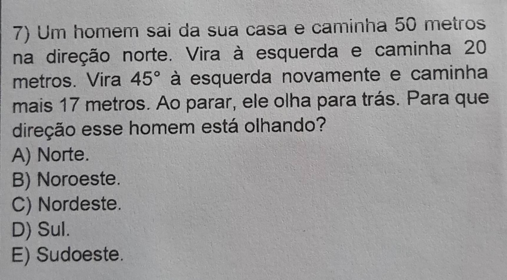 Um homem sai da sua casa e caminha 50 metros
na direção norte. Vira à esquerda e caminha 20
metros. Vira 45° à esquerda novamente e caminha
mais 17 metros. Ao parar, ele olha para trás. Para que
direção esse homem está olhando?
A) Norte.
B) Noroeste.
C) Nordeste.
D) Sul.
E) Sudoeste.