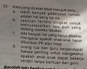 Kata yang dicetak tebal merujuk pada ....
á. lebih banyak pekerjaan rumah
adalah hal yang sia-sia
b. sekolah terlalu singkat untuk
menyelesaikan apa pun yang
sedang mereka lakukan
c. ada banyak hal yang harus dibahas
mengenai apakah anak-anak harus
diberikan PR atau tidak
d. orang tua dan guru berpendapat
bahwa penting untuk mengetahui
apakah anak-anak dapat bekerja
sendiri tanpa bantuan dari guru
Bacalgh teks berikut u