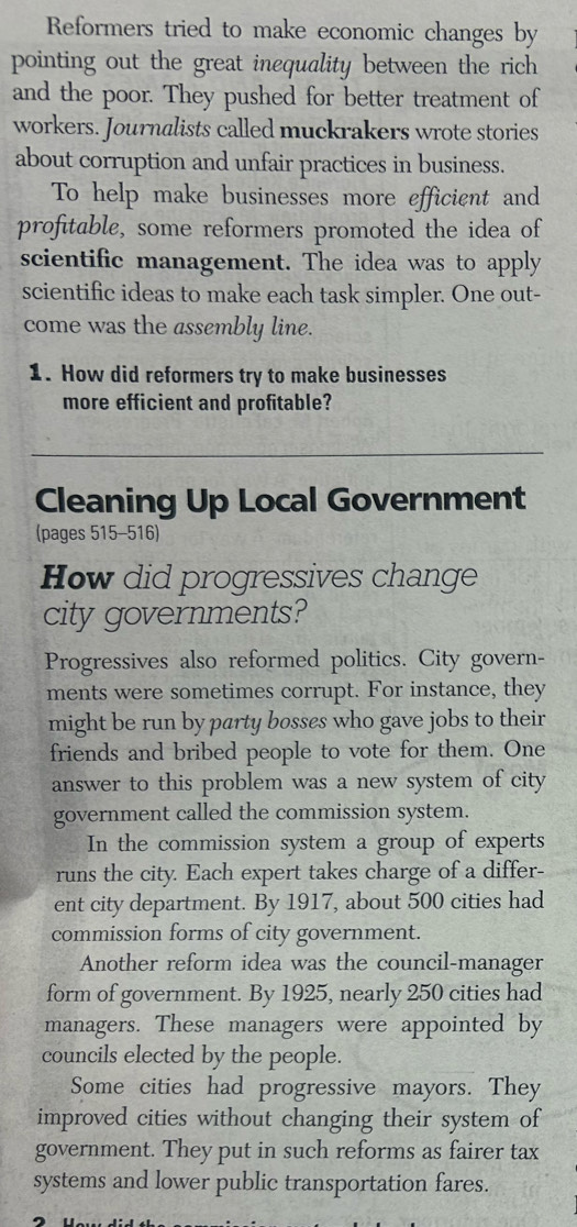 Reformers tried to make economic changes by 
pointing out the great inequality between the rich 
and the poor. They pushed for better treatment of 
workers. Journalists called muckrakers wrote stories 
about corruption and unfair practices in business. 
To help make businesses more efficient and 
profitable, some reformers promoted the idea of 
scientific management. The idea was to apply 
scientific ideas to make each task simpler. One out- 
come was the assembly line. 
1. How did reformers try to make businesses 
more efficient and profitable? 
Cleaning Up Local Government 
(pages 515-516) 
How did progressives change 
city governments? 
Progressives also reformed politics. City govern- 
ments were sometimes corrupt. For instance, they 
might be run by party bosses who gave jobs to their 
friends and bribed people to vote for them. One 
answer to this problem was a new system of city 
government called the commission system. 
In the commission system a group of experts 
runs the city. Each expert takes charge of a differ- 
ent city department. By 1917, about 500 cities had 
commission forms of city government. 
Another reform idea was the council-manager 
form of government. By 1925, nearly 250 cities had 
managers. These managers were appointed by 
councils elected by the people. 
Some cities had progressive mayors. They 
improved cities without changing their system of 
government. They put in such reforms as fairer tax 
systems and lower public transportation fares.