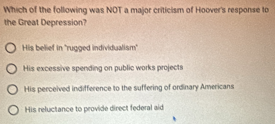 Which of the following was NOT a major criticism of Hoover's response to
the Great Depression?
His belief in ''rugged individualism''
His excessive spending on public works projects
His perceived indifference to the suffering of ordinary Americans
His reluctance to provide direct federal aid