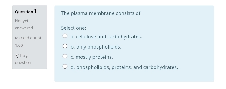 The plasma membrane consists of
Not yet
answered Select one:
Marked out of a. cellulose and carbohydrates.
1.00 b. only phospholipids.
f Flag c. mostly proteins.
question
d. phospholipids, proteins, and carbohydrates.