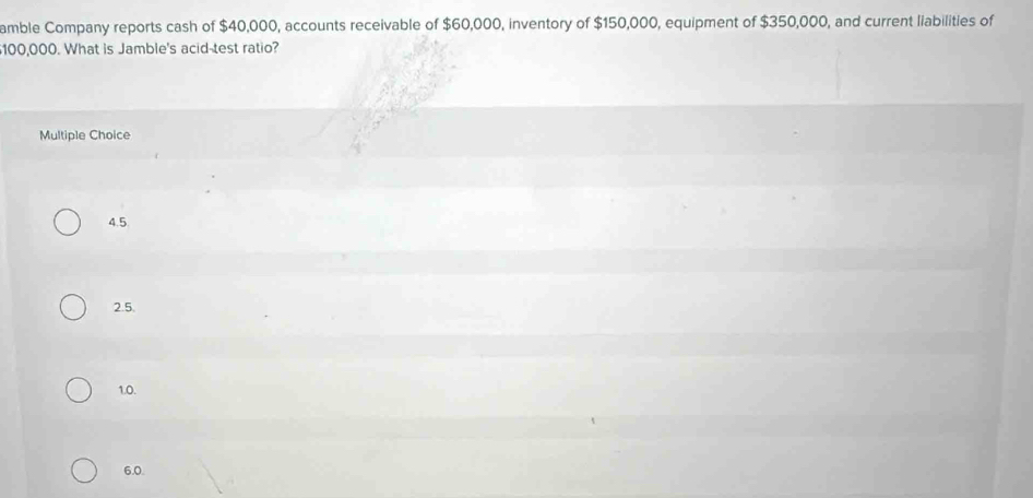 amble Company reports cash of $40,000, accounts receivable of $60,000, inventory of $150,000, equipment of $350,000, and current liabilities of
100,000. What is Jamble's acid-test ratio?
Multiple Choice
4.5
2.5.
1.0.
6.0.