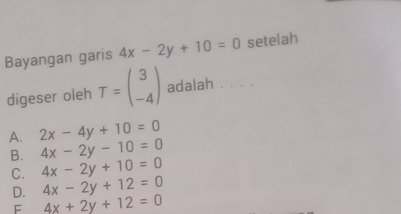 Bayangan garis 4x-2y+10=0 setelah
digeser oleh T=beginpmatrix 3 -4endpmatrix adalah . . . .
A. 2x-4y+10=0
B. 4x-2y-10=0
C. 4x-2y+10=0
D. 4x-2y+12=0
F 4x+2y+12=0