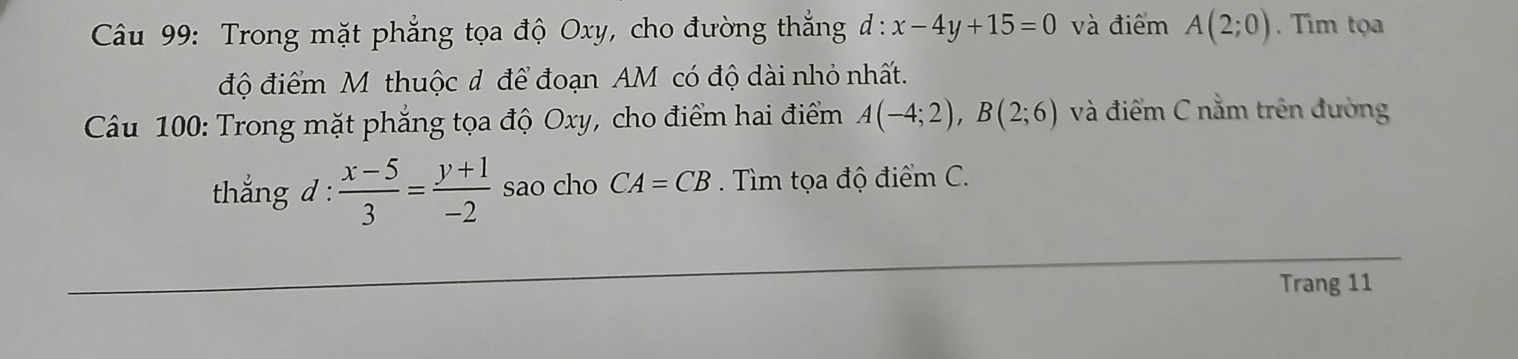 Trong mặt phẳng tọa độ Oxy, cho đường thắng d:x-4y+15=0 và điểm A(2;0). Tim tọa 
độ điểm M thuộc đ để đoạn AM có độ dài nhỏ nhất. 
Câu 100: Trong mặt phẳng tọa độ Oxy, cho điểm hai điểm A(-4;2), B(2;6) và điểm C nằm trên đường 
thắng d :  (x-5)/3 = (y+1)/-2  sao cho CA=CB. Tìm tọa độ điểm C. 
Trang 11