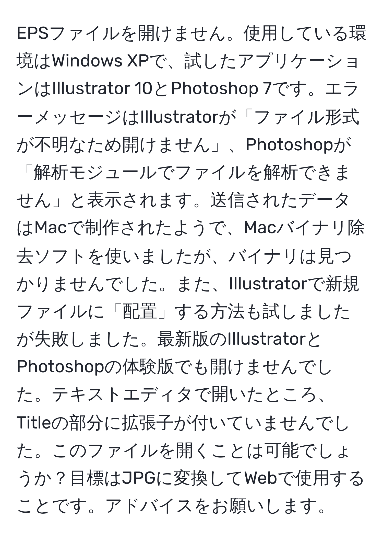 EPSファイルを開けません。使用している環境はWindows XPで、試したアプリケーションはIllustrator 10とPhotoshop 7です。エラーメッセージはIllustratorが「ファイル形式が不明なため開けません」、Photoshopが「解析モジュールでファイルを解析できません」と表示されます。送信されたデータはMacで制作されたようで、Macバイナリ除去ソフトを使いましたが、バイナリは見つかりませんでした。また、Illustratorで新規ファイルに「配置」する方法も試しましたが失敗しました。最新版のIllustratorとPhotoshopの体験版でも開けませんでした。テキストエディタで開いたところ、Titleの部分に拡張子が付いていませんでした。このファイルを開くことは可能でしょうか？目標はJPGに変換してWebで使用することです。アドバイスをお願いします。