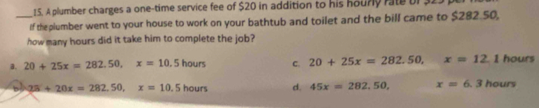 A plumber charges a one-time service fee of $20 in addition to his hourly rate bf 32.
_If the plumber went to your house to work on your bathtub and toilet and the bill came to $282.50,
how many hours did it take him to complete the job?
B. 20+25x=282.50, x=10.5hours C. 20+25x=282.50, x=12.1 hours
28+20x=282,50, x=10.5hours
d. 45x=282,50, x=6.3hours