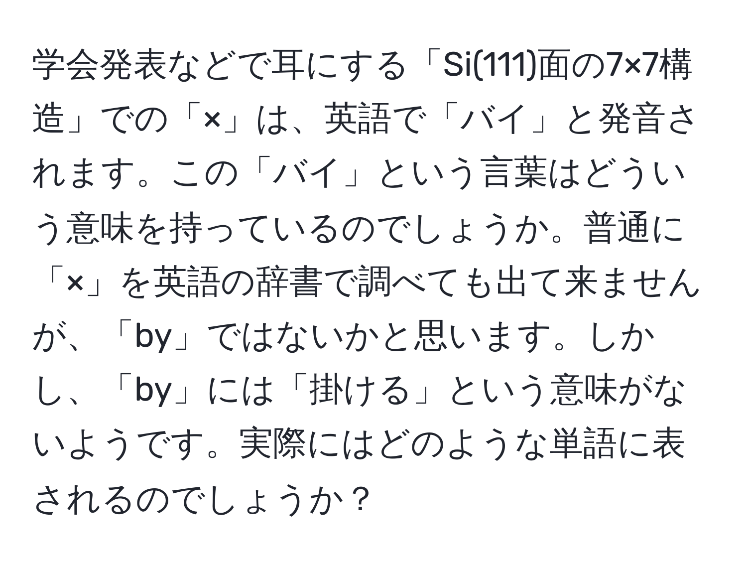 学会発表などで耳にする「Si(111)面の7×7構造」での「×」は、英語で「バイ」と発音されます。この「バイ」という言葉はどういう意味を持っているのでしょうか。普通に「×」を英語の辞書で調べても出て来ませんが、「by」ではないかと思います。しかし、「by」には「掛ける」という意味がないようです。実際にはどのような単語に表されるのでしょうか？