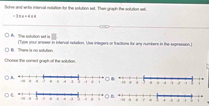 Solve and write interval notation for the solution set. Then graph the solution set.
-3≤ x+4≤ 4
A. The solution set is □. 
(Type your answer in interval notation. Use integers or fractions for any numbers in the expression.)
B. There is no solution.
Choose the correct graph of the solution.