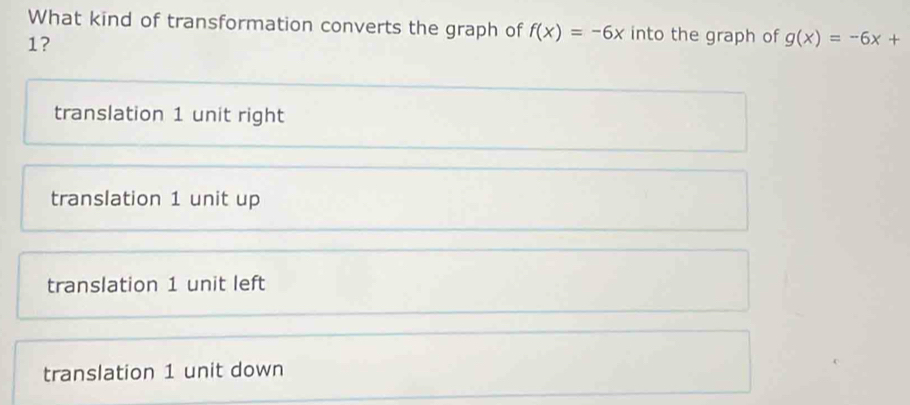 What kind of transformation converts the graph of f(x)=-6x into the graph of g(x)=-6x+
1?
translation 1 unit right
translation 1 unit up
translation 1 unit left
translation 1 unit down