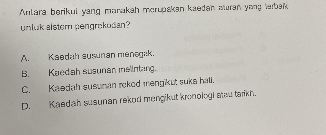 Antara berikut yang manakah merupakan kaedah aturan yang terbaik
untuk sistem pengrekodan?
A. Kaedah susunan menegak.
B. Kaedah susunan melintang.
C. Kaedah susunan rekod mengikut suka hati.
D. Kaedah susunan rekod mengikut kronologi atau tarikh.