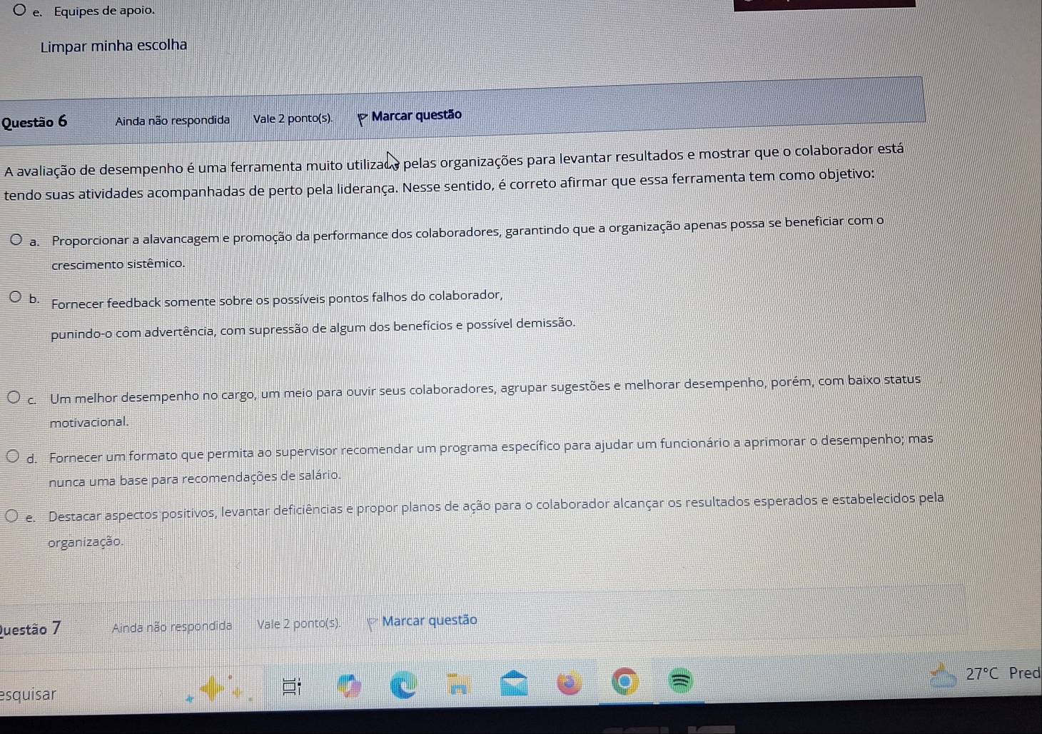 Equipes de apoio.
Limpar minha escolha
Questão 6 Ainda não respondida Vale 2 ponto(s). Marcar questão
A avaliação de desempenho é uma ferramenta muito utilizado pelas organizações para levantar resultados e mostrar que o colaborador está
tendo suas atividades acompanhadas de perto pela liderança. Nesse sentido, é correto afirmar que essa ferramenta tem como objetivo:
a. Proporcionar a alavancagem e promoção da performance dos colaboradores, garantindo que a organização apenas possa se beneficiar com o
crescimento sistêmico.
b Fornecer feedback somente sobre os possíveis pontos falhos do colaborador,
punindo-o com advertência, com supressão de algum dos benefícios e possível demissão.
C. Um melhor desempenho no cargo, um meio para ouvir seus colaboradores, agrupar sugestões e melhorar desempenho, porém, com baixo status
motivacional.
d. Fornecer um formato que permita ao supervisor recomendar um programa específico para ajudar um funcionário a aprimorar o desempenho; mas
nunca uma base para recomendações de salário.
e. Destacar aspectos positivos, levantar deficiências e propor planos de ação para o colaborador alcançar os resultados esperados e estabelecidos pela
organização.
Questão 7 Ainda não respondida Vale 2 ponto(s). Marcar questão
27°C Pred
esquisar