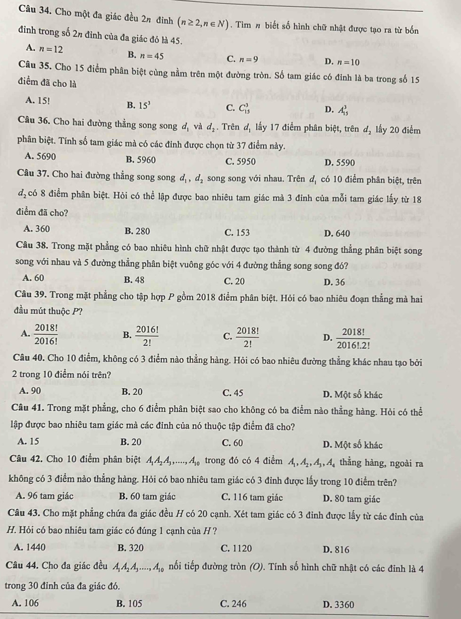 Cho một đa giác đều 2π đỉnh (n≥ 2,n∈ N). Tìm n biết số hình chữ nhật được tạo ra từ bốn
đỉnh trong số 2n đỉnh của đa giác đó là 45.
A. n=12
B. n=45
C. n=9 D. n=10
Câu 35. Cho 15 điểm phân biệt cùng nằm trên một đường tròn. Số tam giác có đỉnh là ba trong số 15
điểm đã cho là
A. 15!
B. 15^3
C. C_(15)^3 D. A_(15)^3
Câu 36. Cho hai đường thẳng song song d_1 và d_2. Trên d_1 lấy 17 điểm phân biệt, trên d_2 lấy 20 điểm
phân biệt. Tính số tam giác mà có các đỉnh được chọn từ 37 điểm này.
A. 5690 B. 5960 C. 5950 D. 5590
Câu 37. Cho hai đường thẳng song song d_1,d_2 song song với nhau. Trên d_1 có 10 điểm phân biệt, trên
d_2 có 8 điểm phân biệt. Hỏi có thể lập được bao nhiêu tam giác mà 3 đỉnh của mỗi tam giác lấy từ 18
điểm đã cho?
A. 360 B. 280 C. 153 D. 640
Câu 38. Trong mặt phẳng có bao nhiêu hình chữ nhật được tạo thành từ 4 đường thẳng phân biệt song
song với nhau và 5 đường thẳng phân biệt vuông góc với 4 đường thẳng song song đó?
A. 60 B. 48 C. 20 D. 36
Câu 39. Trong mặt phẳng cho tập hợp P gồm 2018 điểm phân biệt. Hỏi có bao nhiêu đoạn thẳng mà hai
đầu mút thuộc P?
A.  2018!/2016!   2016!/2!   2018!/2!   2018!/2016!.2! 
B.
C.
D.
Câu 40. Cho 10 điểm, không có 3 điểm nào thẳng hàng. Hỏi có bao nhiêu đường thẳng khác nhau tạo bởi
2 trong 10 điểm nói trên?
A. 90 B. 20 C. 45 D. Một số khác
Câu 41. Trong mặt phẳng, cho 6 điểm phân biệt sao cho không có ba điểm nào thẳng hàng. Hỏi có thể
lập được bao nhiêu tam giác mà các đỉnh của nó thuộc tập điểm đã cho?
A. 15 B. 20 C. 60 D. Một số khác
Câu 42. Cho 10 điểm phân biệt A_1A_2A_3,....,A_10 trong đó có 4 điểm A_1,A_2,A_3,A_4 thẳng hàng, ngoài ra
không có 3 điểm nào thẳng hàng. Hỏi có bao nhiêu tam giác có 3 đỉnh được lấy trong 10 điểm trên?
A. 96 tam giác B. 60 tam giác C. 116 tam giác D. 80 tam giác
Câu 43. Cho mặt phẳng chứa đa giác đều H có 20 cạnh. Xét tam giác có 3 đinh được lấy từ các đỉnh của
H. Hỏi có bao nhiêu tam giác có đúng 1 cạnh của H ?
A. 1440 B. 320 C. 1120 D. 816
Câu 44. Cho đa giác đều A_1A_2A_3....,A_10 nối tiếp đường tròn (O). Tính số hình chữ nhật có các đỉnh là 4
trong 30 đỉnh của đa giác đó.
A. 106 B. 105 C. 246 D. 3360