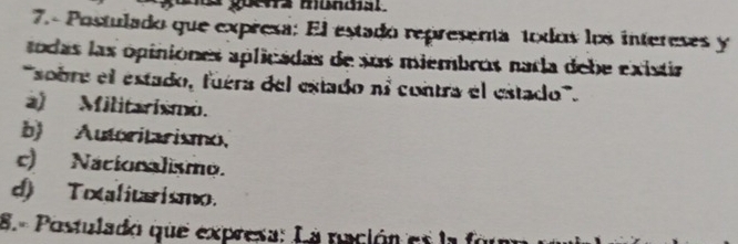 goewa mundial.
7.- Postulado que expresa: El estado represema toxdos los intereses y
todas las opiniones aplicadas de sus miembros nada debe existia
'sobre el estado, fuéra del estado nº contra el estado'''.
a) Militarismo.
b) Autoritarismo,
c) Nacionalismo.
d) Toxalitaismo.
8.º Postulado que expresa: La nación es la