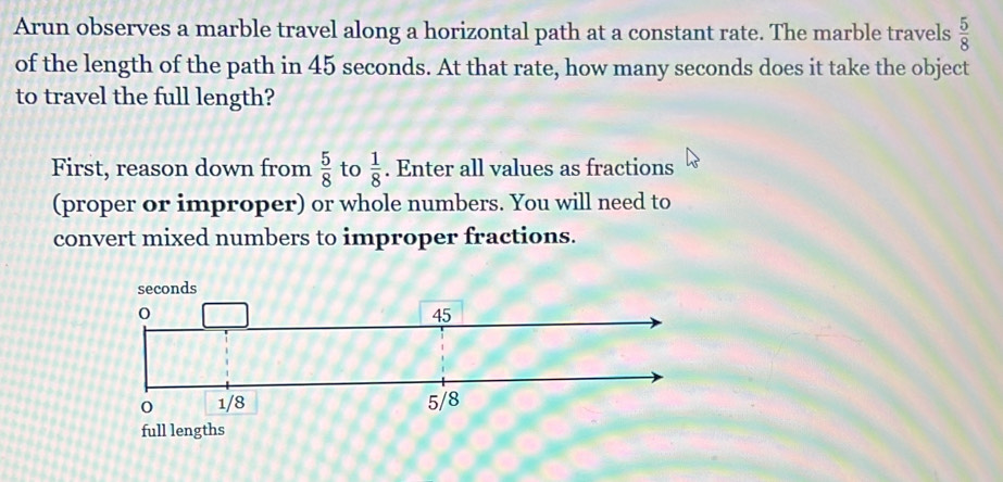 Arun observes a marble travel along a horizontal path at a constant rate. The marble travels  5/8 
of the length of the path in 45 seconds. At that rate, how many seconds does it take the object 
to travel the full length? 
First, reason down from  5/8  to  1/8 . Enter all values as fractions 
(proper or improper) or whole numbers. You will need to 
convert mixed numbers to improper fractions.