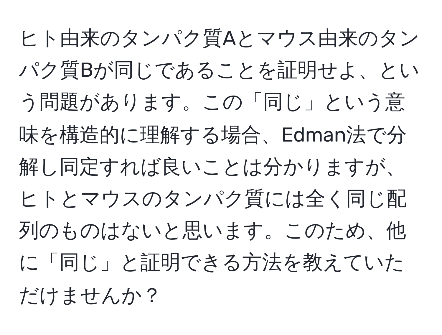 ヒト由来のタンパク質Aとマウス由来のタンパク質Bが同じであることを証明せよ、という問題があります。この「同じ」という意味を構造的に理解する場合、Edman法で分解し同定すれば良いことは分かりますが、ヒトとマウスのタンパク質には全く同じ配列のものはないと思います。このため、他に「同じ」と証明できる方法を教えていただけませんか？