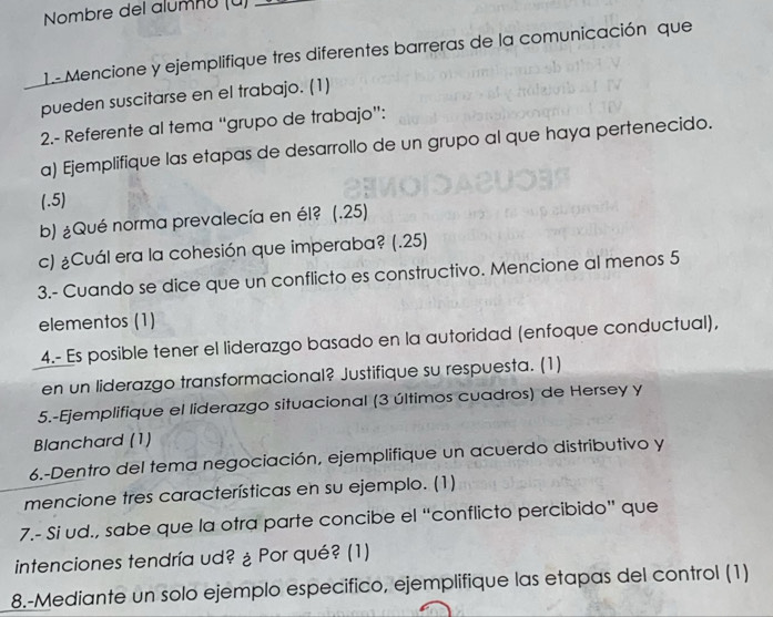 Nombre del alumnü (ü)_ 
1.- Mencione y ejemplifique tres diferentes barreras de la comunicación que 
pueden suscitarse en el trabajo. (1) 
2.- Referente al tema “grupo de trabajo”: 
a) Ejemplifique las etapas de desarrollo de un grupo al que haya pertenecido. 
(.5) 
b) ¿Qué norma prevalecía en él? (.25) 
c) ¿Cuál era la cohesión que imperaba? (.25) 
3.- Cuando se dice que un conflicto es constructivo. Mencione al menos 5
elementos (1) 
4.- Es posible tener el liderazgo basado en la autoridad (enfoque conductual), 
en un liderazgo transformacional? Justifique su respuesta. (1) 
5.-Ejemplifique el liderazgo situacional (3 últimos cuadros) de Hersey y 
Blanchard (1) 
6.-Dentro del tema negociación, ejemplifique un acuerdo distributivo y 
mencione tres características en su ejemplo. (1) 
7.- Si ud., sabe que la otra parte concibe el “conflicto percibido” que 
intenciones tendría ud? ¿ Por qué? (1) 
8.-Mediante un solo ejemplo especifico, ejemplifique las etapas del control (1)