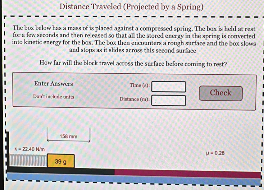 Distance Traveled (Projected by a Spring) 
The box below has a mass of is placed against a compressed spring. The box is held at rest 
for a few seconds and then released so that all the stored energy in the spring is converted 
into kinetic energy for the box. The box then encounters a rough surface and the box slows 
and stops as it slides across this second surface 
How far will the block travel across the surface before coming to rest? 
Enter Answers Time (s): 
Check 
Don't include units Distance (m):
158 mm
k=22.40N/m
mu =0.28
39 g