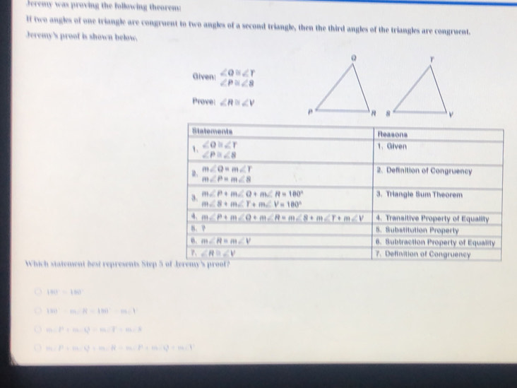 Jeremy was proving the following theorem:
If two angles of one triangle are congruent to two angles of a second triangle, then the third angles of the triangles are congruent.
Jeremy's proof is shown below.
Given: ∠ Q≌ ∠ Y
∠ P≌ ∠ 8
Prove: ∠ R≌ ∠ V
Which statement best represents Step 5
180°-180°
|M)· m∠ R=1m∠ 1|
m∠ P+m∠ P=m∠ P=m∠ R=m∠ R
m / l^2+|a||b|=m∠ R-m∠ P+m∠ Q=m∠ P