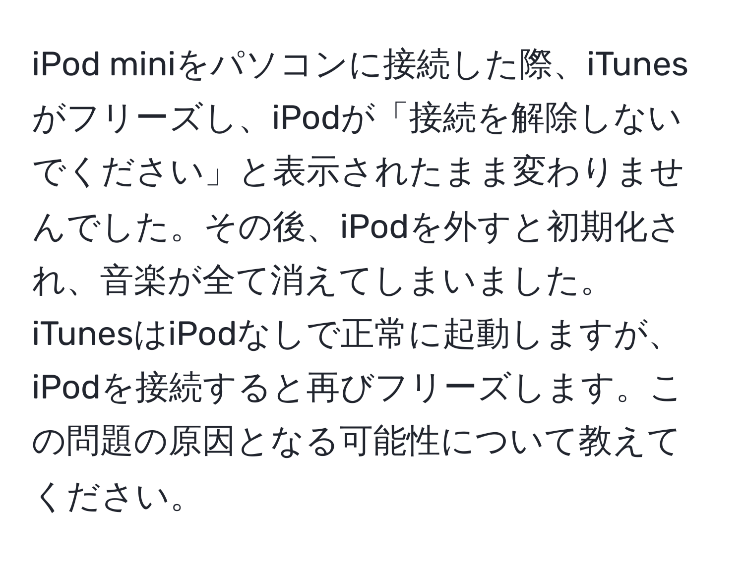 iPod miniをパソコンに接続した際、iTunesがフリーズし、iPodが「接続を解除しないでください」と表示されたまま変わりませんでした。その後、iPodを外すと初期化され、音楽が全て消えてしまいました。iTunesはiPodなしで正常に起動しますが、iPodを接続すると再びフリーズします。この問題の原因となる可能性について教えてください。