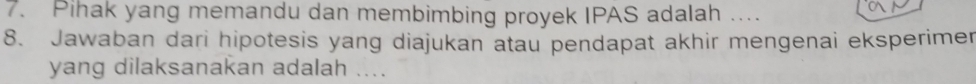 Pihak yang memandu dan membimbing proyek IPAS adalah ... 
8. Jawaban dari hipotesis yang diajukan atau pendapat akhir mengenai eksperimer 
yang dilaksanakan adalah ....