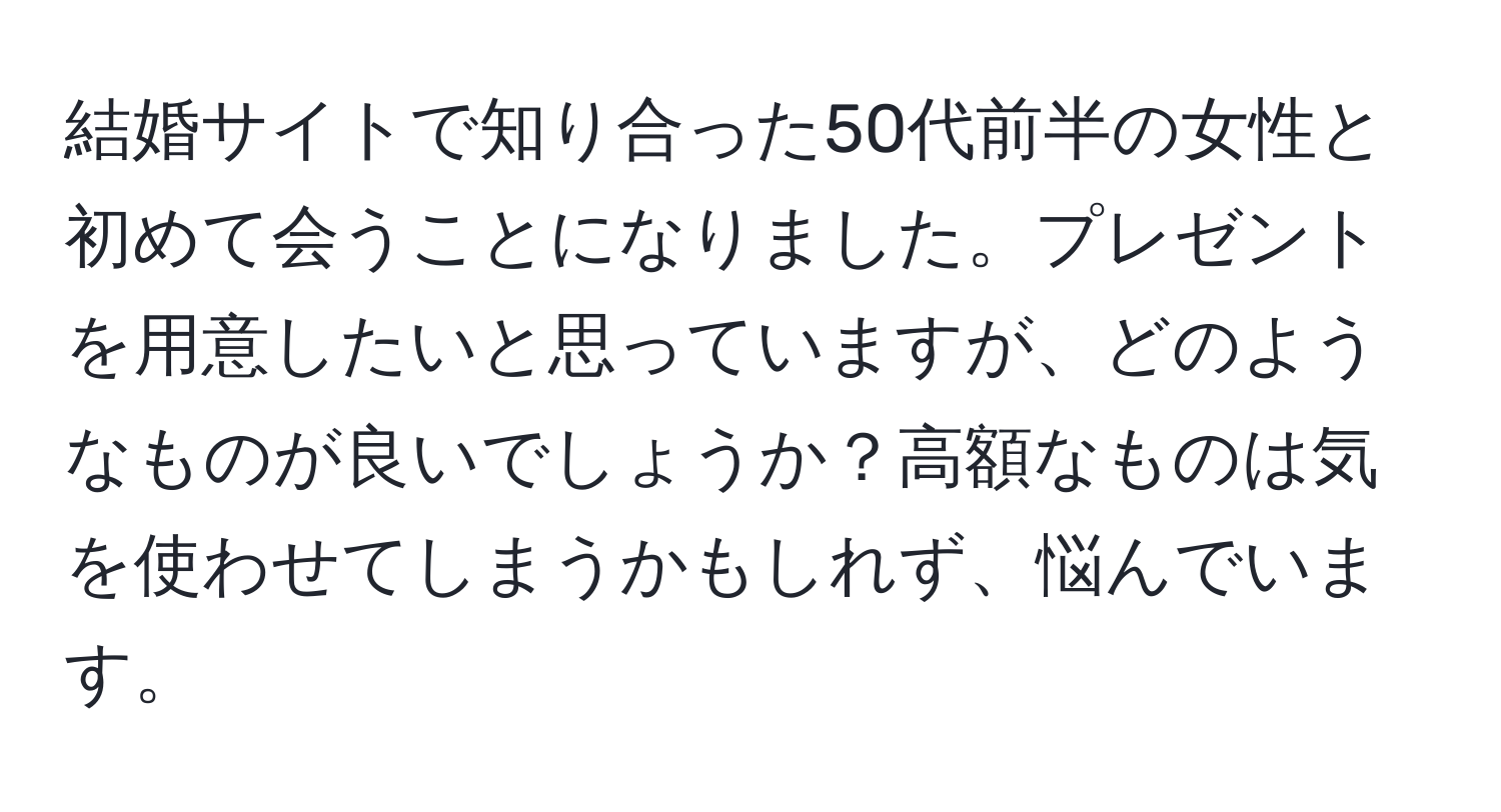 結婚サイトで知り合った50代前半の女性と初めて会うことになりました。プレゼントを用意したいと思っていますが、どのようなものが良いでしょうか？高額なものは気を使わせてしまうかもしれず、悩んでいます。