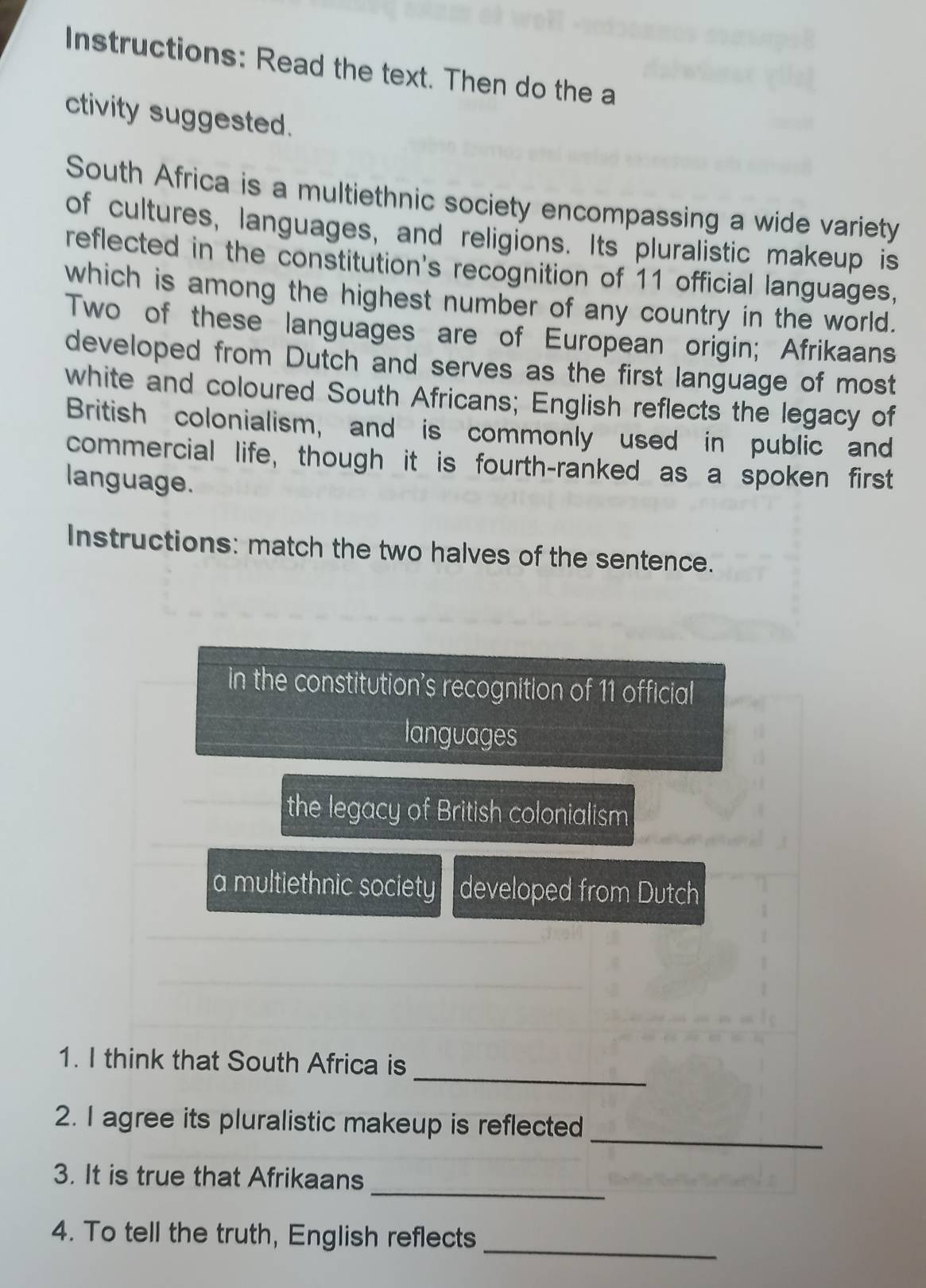 Instructions: Read the text. Then do the a 
ctivity suggested. 
South Africa is a multiethnic society encompassing a wide variety 
of cultures, languages, and religions. Its pluralistic makeup is 
reflected in the constitution's recognition of 11 official languages, 
which is among the highest number of any country in the world. 
Two of these languages are of European origin; Afrikaans 
developed from Dutch and serves as the first language of most 
white and coloured South Africans; English reflects the legacy of 
British colonialism, and is commonly used in public and 
commercial life, though it is fourth-ranked as a spoken first 
language. 
Instructions: match the two halves of the sentence. 
in the constitution's recognition of 11 official 
languages 
the legacy of British colonialism 
a multiethnic society developed from Dutch 
_ 
1. I think that South Africa is 
_ 
2. I agree its pluralistic makeup is reflected 
_ 
3. It is true that Afrikaans 
_ 
4. To tell the truth, English reflects