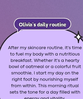 Olivia's daily routine 
After my skincare routine, it's time 
to fuel my body with a nutritious 
breakfast. Whether it's a hearty 
bowl of oatmeal or a colorful fruit 
smoothie, I start my day on the 
right foot by nourishing myself 
from within. This morning ritual 
sets the tone for a day filled with