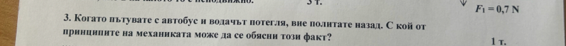 F_1=0,7N
3. Когато πьтувате с автобус и водачьт потегля, вие политате назад. С кой от 
принциηиτе на механиката може да се обясни τози факт? 
1 T.