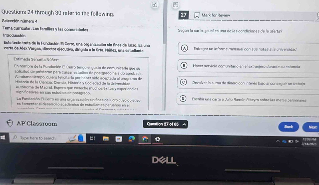 through 30 refer to the following. Mark for Review 
27 
Selección número 4 
Tema curricular: Las familias y las comunidades Según la carta, ¿cuál es una de las condiciones de la oferta? 
Introducción 
Este texto trata de la Fundación El Cerro, una organización sin fines de lucro. Es una 
A 
carta de Alex Vargas, director ejecutivo, dirigida a la Srta. Núñez, una estudiante. Entregar un informe mensual con sus notas a la universidad 
Estimada Señorita Núñez: 
B 
En nombre de la Fundación El Cerro tengo el gusto de comunicarle que su Hacer servicio comunitario en el extranjero durante su estancia 
solicitud de préstamo para cursar estudios de postgrado ha sido aprobada. 
Al mismo tiempo, quiero felicitarla por haber sido aceptada al programa de 
Historia de la Ciencia: Ciencia, Historia y Sociedad de la Universidad Devolver la suma de dinero con interés bajo al conseguír un trabajo 
Autónoma de Madrid. Espero que coseche muchos éxitos y experiencias 
significativas en sus estudios de postgrado. 
La Fundación El Cerro es una organización sin fines de lucro cuyo objetivo Escribir una carta a Julio Ramón Ribeyro sobre las metas personales 
es fomentar el desarrollo académico de estudiantes peruanos en el 
AP Classroom Question 27 of 65 Back Next 
Type here to search 12:08 PM 
2/14/2025