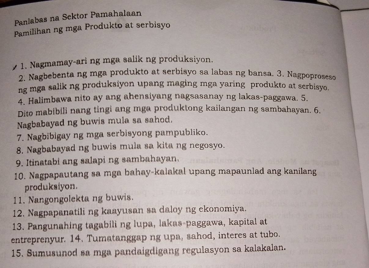 Panlabas na Sektor Pamahalaan 
Pamilihan ng mga Produkto at serbisyo 
1. Nagmamay-ari ng mga salik ng produksiyon. 
2. Nagbebenta ng mga produkto at serbisyo sa labas ng bansa. 3. Nagpoproseso 
ng mga salik ng produksiyon upang maging mga yaring produkto at serbisyo. 
4. Halimbawa nito ay ang ahensiyang nagsasanay ng lakas-paggawa. 5. 
Dito mabibili nang tingi ang mga produktong kailangan ng sambahayan. 6. 
Nagbabayad ng buwis mula sa sahod, 
7. Nagbibigay ng mga serbisyong pampubliko. 
8. Nagbabayad ng buwis mula sa kita ng negosyo. 
9. Itinatabi ang salapi ng sambahayan. 
10. Nagpapautang sa mga bahay-kalakal upang mapaunlad ang kanilang 
produksiyon. 
11. Nangongolekta ng buwis. 
12. Nagpapanatili ng kaayusan sa daloy ng ekonomiya. 
13. Pangunahing tagabili ng lupa, lakas-paggawa, kapital at 
entreprenyur. 14. Tumatanggap ng upa, sahod, interes at tubo. 
15. Sumusunod sa mga pandaigdigang regulasyon sa kalakalan.