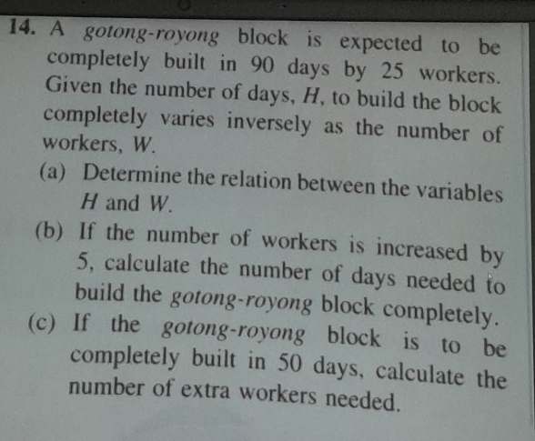 A gotong-royong block is expected to be 
completely built in 90 days by 25 workers. 
Given the number of days, H, to build the block 
completely varies inversely as the number of 
workers, W. 
(a) Determine the relation between the variables
H and W. 
(b) If the number of workers is increased by
5, calculate the number of days needed to 
build the gotong-royong block completely. 
(c) If the gotong-royong block is to be 
completely built in 50 days, calculate the 
number of extra workers needed.