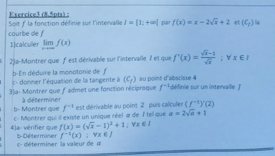 Soit f la fonction définie sur l'intervalle I=[1;+∈fty [ par f(x)=x-2sqrt(x)+2 et (C_f) la 
courbe de f 
1)calculer limlimits _xto +∈fty f(x)
2)a-Montrer que fest dérivable sur l'intervalle 1 et que f'(x)= (sqrt(x)-1)/sqrt(x) ; forall x∈ I
b-En déduire la monotonie de f 
c- donner l'équation de la tangente à (C_f) au point d’abscisse 4
3)a- Montrer que f admet une fonction réciproque f^(-1) définie sur un intervalle / 
à déterminer 
b- Montrer que f^(-1) est dérivable au point 2 puis calculer (f^(-1))'(2)
c- Montrer qui il existe un unique réel α de / tel que a=2sqrt(a)+1
4)a- vérifier que f(x)=(sqrt(x)-1)^2+1; forall x∈ I
b-Déterminer f^(-1)(x); forall x∈ J
c- déterminer la valeur de α