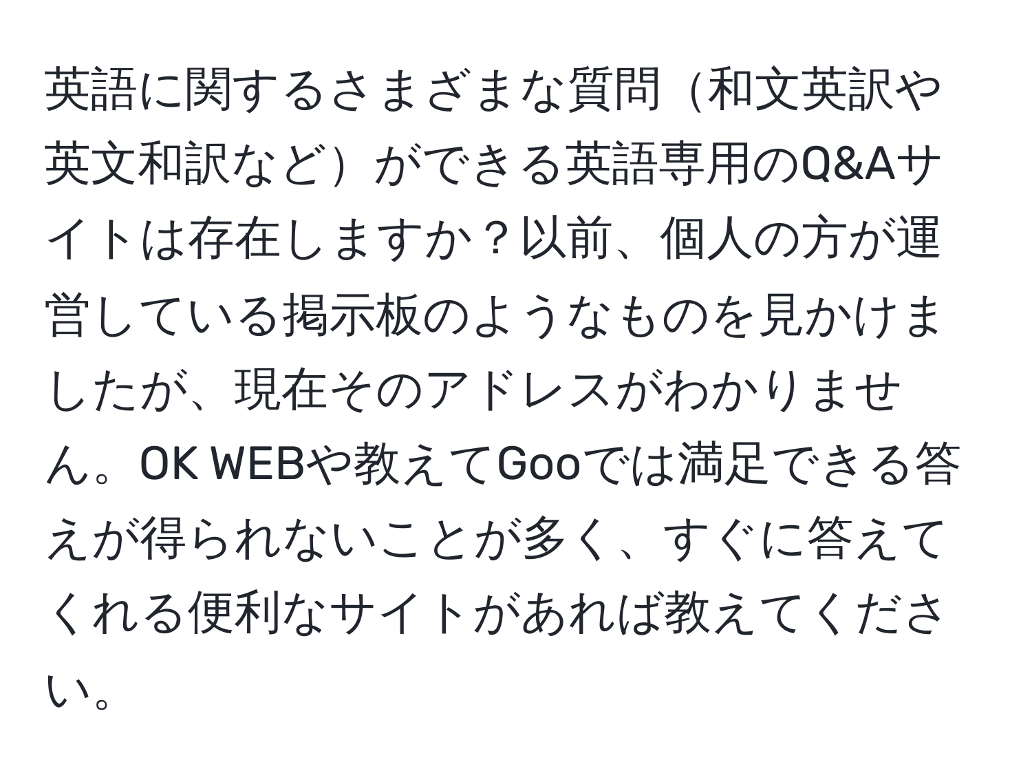 英語に関するさまざまな質問和文英訳や英文和訳などができる英語専用のQ&Aサイトは存在しますか？以前、個人の方が運営している掲示板のようなものを見かけましたが、現在そのアドレスがわかりません。OK WEBや教えてGooでは満足できる答えが得られないことが多く、すぐに答えてくれる便利なサイトがあれば教えてください。