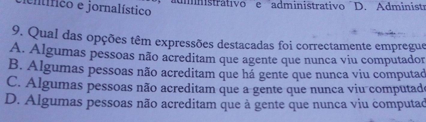 dmnistrativoe administrativo D. Administr
icnlífico e jornalístico
9. Qual das opções têm expressões destacadas foi correctamente empregue
A. Algumas pessoas não acreditam que agente que nunca viu computador
B. Algumas pessoas não acreditam que há gente que nunca viu computad
C. Algumas pessoas não acreditam que a gente que nunca viu computade
D. Algumas pessoas não acreditam que à gente que nunca viu computad