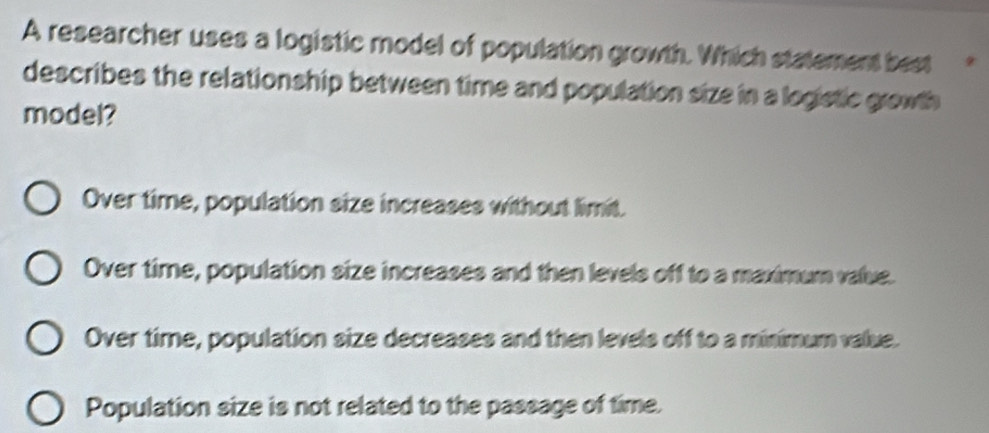 A researcher uses a logistic model of population growth. Which statement best 9
describes the relationship between time and population size in a logistic growth 
model?
Over time, population size increases without limit.
Over time, population size increases and then levels off to a maximum value.
Over time, population size decreases and then levels off to a minimum value.
Population size is not related to the passage of time.