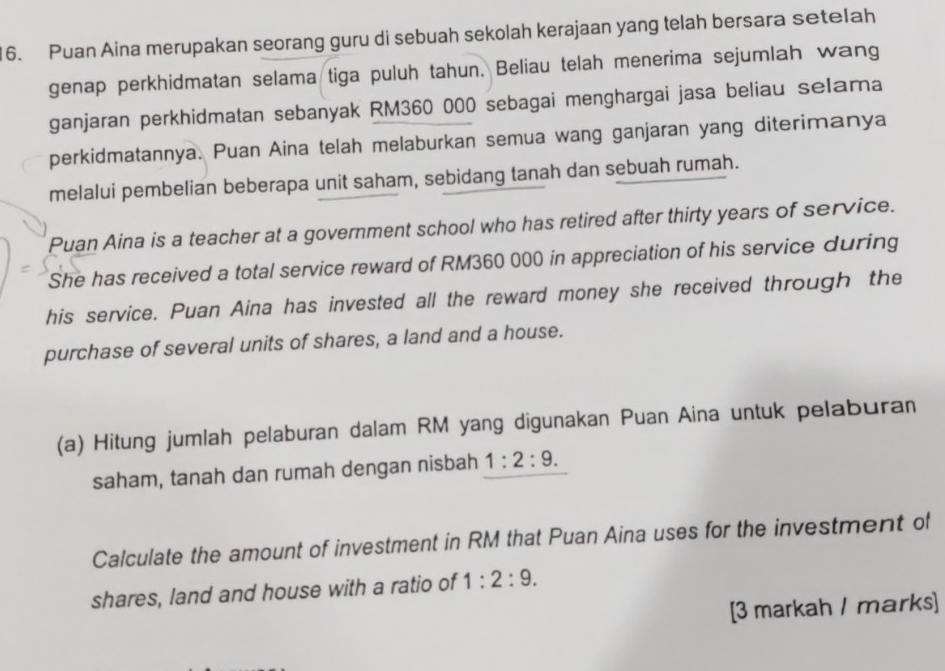 Puan Aina merupakan seorang guru di sebuah sekolah kerajaan yang telah bersara setelah 
genap perkhidmatan selama tiga puluh tahun. Beliau telah menerima sejumlah wang 
ganjaran perkhidmatan sebanyak RM360 000 sebagai menghargai jasa beliau selama 
perkidmatannya. Puan Aina telah melaburkan semua wang ganjaran yang diterimanya 
melalui pembelian beberapa unit saham, sebidang tanah dan sebuah rumah. 
Puan Aina is a teacher at a government school who has retired after thirty years of service. 
She has received a total service reward of RM360 000 in appreciation of his service during 
his service. Puan Aina has invested all the reward money she received through the 
purchase of several units of shares, a land and a house. 
(a) Hitung jumlah pelaburan dalam RM yang digunakan Puan Aina untuk pelaburan 
saham, tanah dan rumah dengan nisbah 1:2:9. 
Calculate the amount of investment in RM that Puan Aina uses for the investment of 
shares, land and house with a ratio of 1:2:9. 
[3 markah / marks]