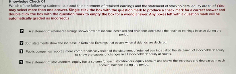 Knowledge Check 01
Which of the following statements about the statement of retained earnings and the statement of stockholders' equity are true? (You
may select more than one answer. Single click the box with the question mark to produce a check mark for a correct answer and
double click the box with the question mark to empty the box for a wrong answer. Any boxes left with a question mark will be
automatically graded as incorrect.)
? A statement of retained earnings shows how net income increased and dividends decreased the retained earnings balance during the
period.
Both statements show the increase in Retained Earnings that occurs when dividends are declared.
Public companies report a more comprehensive version of the statement of retained earnings called the statement of stockholders' equity
to show the causes of changes in all stockholders' equity accounts.
“ The statement of stockholders' equity has a column for each stockholders' equity account and shows the increases and decreases in each
account balance during the period.