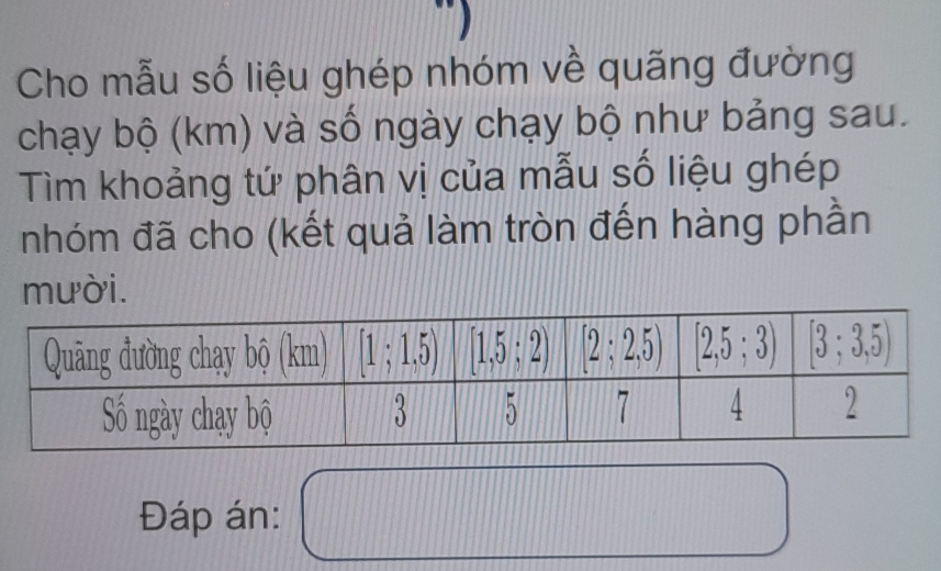 Cho mẫu số liệu ghép nhóm về quãng đường
chạy bộ (km) và số ngày chạy bộ như bảng sau.
Tìm khoảng tứ phân vị của mẫu số liệu ghép
nhóm đã cho (kết quả làm tròn đến hàng phần
mười.
11111°
Đáp án: x_1+x_2+·s +x_n=1 l