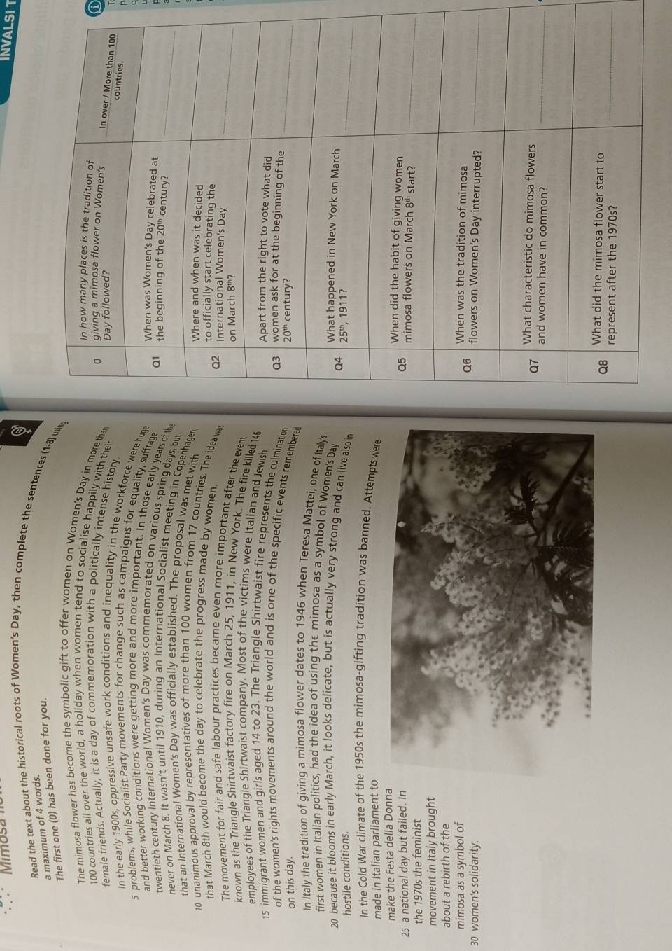 Mimosa  m
INVALSIT
Read the text about the historical roots of Women's Day, then complete the sentences (1-8) using
a maximum of 4 words.
The first one (0) has been done for you.
The mimosa flower has become the symbolic gift to offer women on Women's Day in more than 
a
100 countries all over the world, a holiday when women tend to socialise happily with their 
female friends. Actually, it is a day of commemoration with a politically intense history
In the early 1900s, oppressive unsafe work conditions and inequality in the workforce were huge
5 problems, while Socialist Party movements for change such as campaigns for equality, suffrage
and better working conditions were getting more and more important. In those early years of th
twentieth century international Women's Day was commemorated on various spring days, but
never on March 8. It wasn’t until 1910, during an International Socialist meeting in Copenhagen
that an International Women's Day was officially established. The proposal was met with
10 unanimous approval by representatives of more than 100 women from 17 countries. The idea wa
that March 8th would become the day to celebrate the progress made by women 
The movement for fair and safe labour practices became even more important after the event
known as the Triangle Shirtwaist factory fire on March 25, 1911, in New York. The fire killed 148
employees of the Triangle Shirtwaist company. Most of the victims were Italian and Jewish 
15 immigrant women and girls aged 14 to 23. The Triangle Shirtwaist fire represents the culmination 
of the women's rights movements around the world and is one of the specific events remembere
on this day. 
In Italy the tradition of giving a mimosa flower dates to 1946 when Teresa Mattei, one of Italy's
first women in Italian politics, had the idea of using the mimosa as a symbol of Women's Day 
20 because it blooms in early March, it looks delicate, but is actually very strong and can live also in
hostile conditions. 
In the Cold War climate of the 1950s the mimosa-gifting tradition was banned. Attempts were
made in Italian parliament to
make the Festa della Donna
25 a national day but failed. In
the 1970s the feminist
movement in Italy brought
about a rebirth of the
mimosa as a symbol of
30 women’s solidarity.