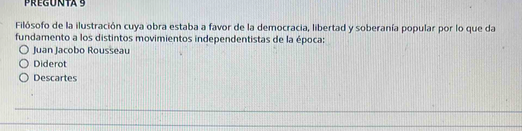 PREGUNTA 9 
Filósofo de la ilustración cuya obra estaba a favor de la democracia, libertad y soberanía popular por lo que da 
fundamento a los distintos movimientos independentistas de la época: 
Juan Jacobo Rousseau 
Diderot 
Descartes 
_ 
_ 
_