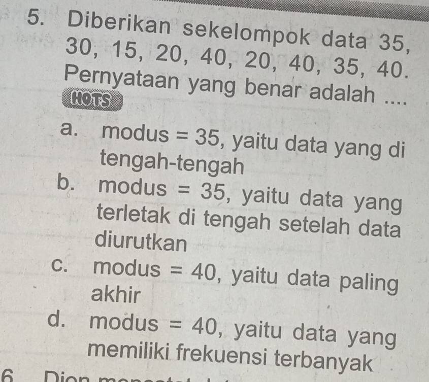 Diberikan sekelompok data 35,
30, 15, 20, 40, 20, 40, 35, 40.
Pernyataan yang benar adalah ....
MOTS
a. ₹modus =35 , yaitu data yang di
tengah-tengah
b. ₹modus =35 , yaitu data yang
terletak di tengah setelah data
diurutkan
C. modus =40 , yaitu data paling
akhir
d. a modu s =40 , yaitu data yang
memiliki frekuensi terbanyak