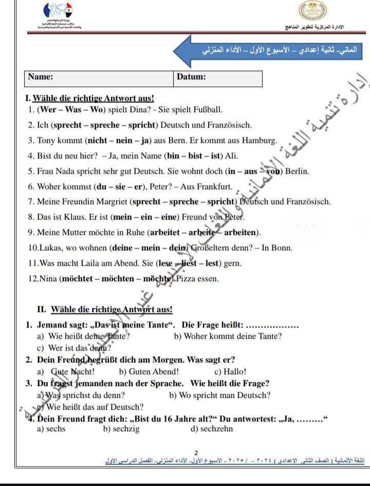 biall ygui ā já ai ā j
jia| e|dy| —  Jg| E gu| —  Gole ! ájl - Gilali
Name: Datum:
I. Wähle die richtige Antwort aus!
1. (Wer - Was - Wo) spielt Dina? - Sie spielt Fußball.
“ 
2. Ich (sprecht - spreche - spricht) Deutsch und Französisch.
3. Tony kommt (nicht - nein - ja) aus Bern. Er kommt aus Hamburg.
4. Bist du neu hier? - Ja, mein Name (bin - bist - ist) Ali.
5. Frau Nada spricht sehr gut Deutsch. Sie wohnt doch (in - aus - von) Berlin.
6. Woher kommst (du - sie - er), Peter? - Aus Frankfurt.
7. Meine Freundin Margriet (sprecht - spreche - spricht) Deutsch und Französisch.
8. Das ist Klaus. Er ist (mein - ein - eine) Freund von Peter.
9. Meine Mutter möchte in Ruhe (arbeitet - arbeite - arbeiten).
10.Lukas, wo wohnen (deine - mein - dein) Großeltern denn? - In Bonn.
11.Was macht Laila am Abend. Sie (lese - liest - lest) gern.
12.Nina (möchtet - möchten - möchte) Pizza essen.
II. Wähle die richtige Antwort aus!
1. Jemand sagt: „,Das ist meine Tante“. Die Frage heißt:_
a) Wie heißt deie Tante? b) Woher kommt deine Tante?
c) Wer ist das denn?
2. Dein Freund begrüßt dich am Morgen. Was sagt er?
a) Gute Nacht! b) Guten Abend! c) Hallo!
3. Du fragst jemanden nach der Sprache. Wie heißt die Frage?
a) Was sprichst du denn? b) Wo spricht man Deutsch?
. ) Wie heißt das auf Deutsch?
4. Dein Freund fragt dich: „,Bist du 16 Jahre alt?“ Du antwortest: „,Ja, …… …“
a) sechs b) sechzig d) sechzehn
2
ug - Y. Y e  / - Y. Yt (col s pa Léa ) äpas ä