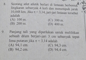 Seorang atlet atletik berlari di lintasan berbentuk
lingkaran sebanyak 4 kali dan menempuh jarak
10,048 km. Jika π =3,14 , jari-jari lintasan tersebut
adalah
(A) 100 m. (C) 300 m.
(B) 200 m. (D) 400 m.
9. Panjang tali yang diperlukan untuk melilitkan
sebuah drum berjari-jari 3 cm sebanyak tepat
lima putaran jika π =3,14 adalah
(A) 94,1 cm. (C) 94,3 cm.
(B) 94,2 cm. (D) 94,4 cm.